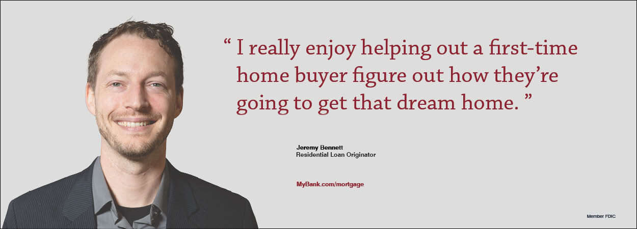 I really enjoy helping out a first-time home buyer figure out how they’re going to get that dream home. Jeremy Bennett, Residential Loan Originator. MyBank.com/mortgage I really enjoy helping out a first-time home buyer figure out how they’re going to get that dream home. Jeremy Bennett, Residential Loan Originator. MyBank.com/mortgage